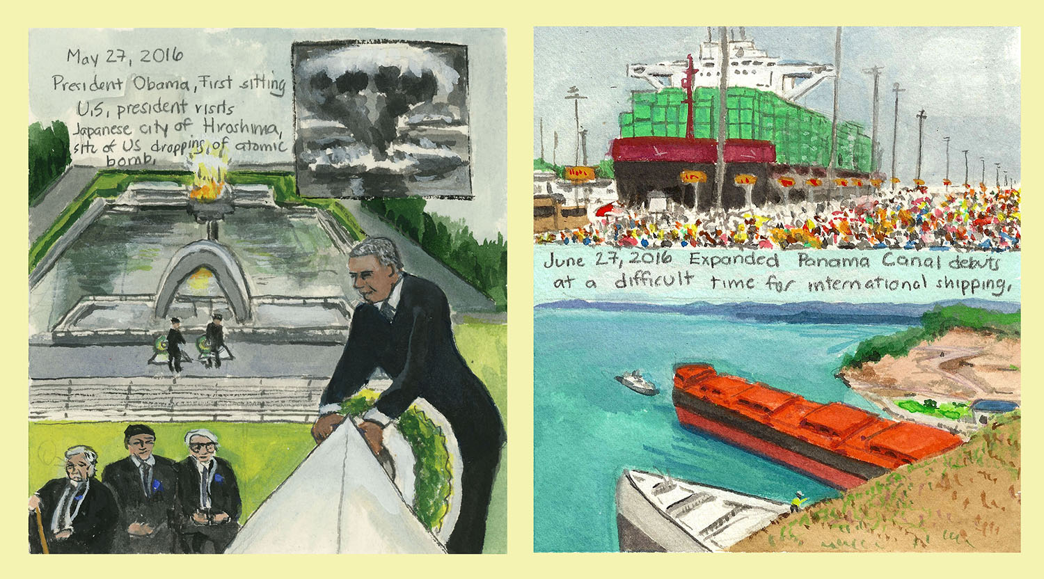 (LEFT): Day 188 (May 27, 2016). Watercolor, gouache, graphite on paper, 6 x 5 ½ in. <i>President Obama, First sitting U.S. president visits Japanese city of Hiroshima, site of US dropping of atomic bomb.</i> (RIGHT): Day 219 (June 27, 2016). Watercolor, gouache, graphite on paper, 6 x 5 ½ in. <i>Expanded Panama Canal debuts at a difficult time for international shipping.</i>