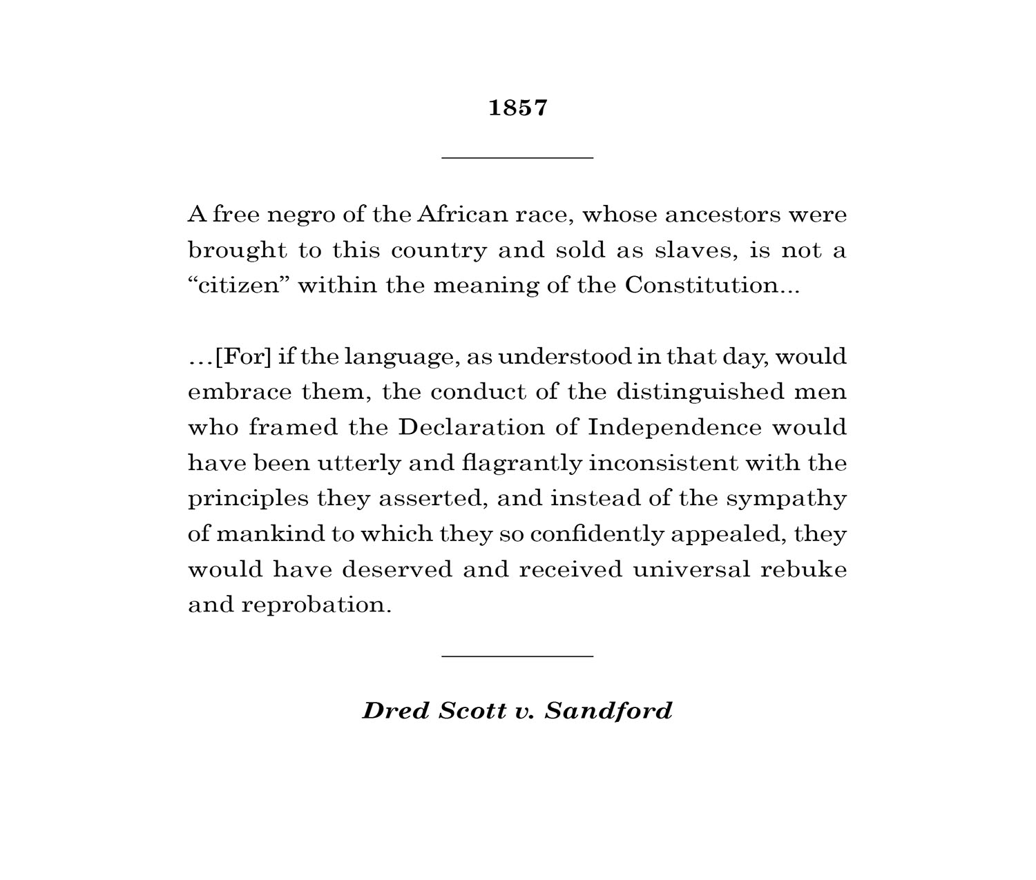 <p>A free negro of the African race, whose ancestors were brought to this country and sold as slaves, is not a “citizen” within the meaning of the Constitution...[For] if the language, as understood in that day, would embrace them, the conduct of the distinguished men who framed the Declaration of Independence would have been utterly and flagrantly inconsistent with the principles they asserted, and instead of the sympathy of mankind to which they so confidently appealed, they would have deserved and receiv