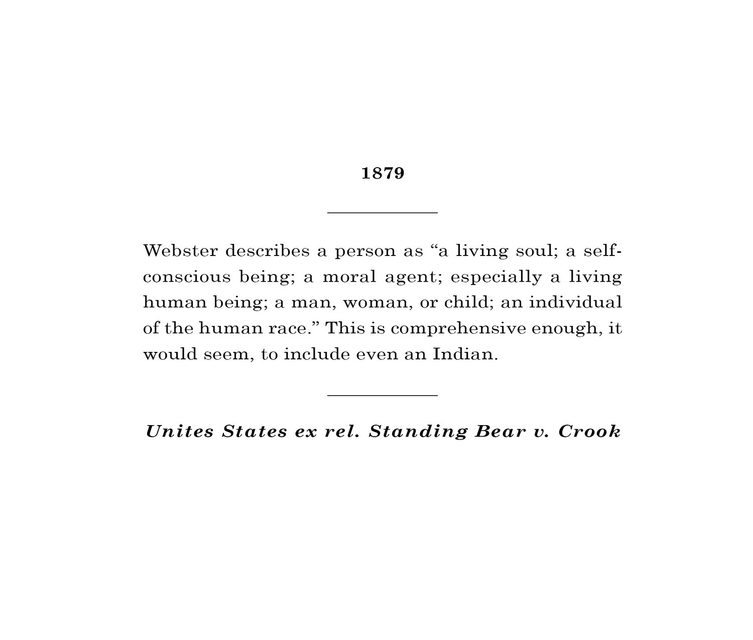 Webster describes a person as “a living soul; a self-conscious being; a moral agent; especially a living human being; a man, woman, or child; an individual of the human race.” This is comprehensive enough, it would seem, to include even an Indian. – Unites States ex rel. Standing Bear v. Crook (1879)
